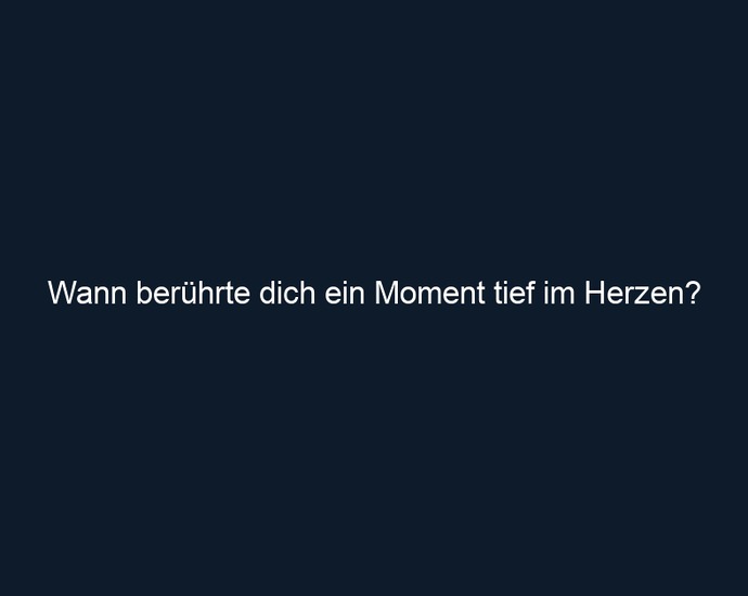 Wann berührte dich ein Moment tief im Herzen?