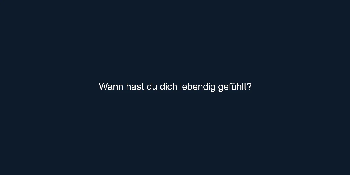 Wann hast du dich lebendig gefühlt?