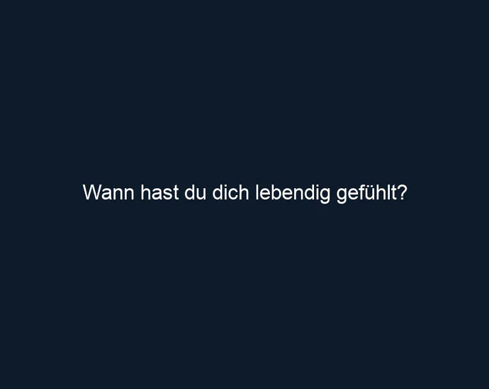 Wann hast du dich lebendig gefühlt?