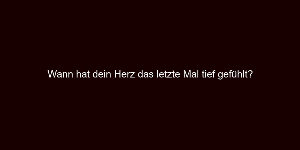 Wann hat dein Herz das letzte Mal tief gefühlt?