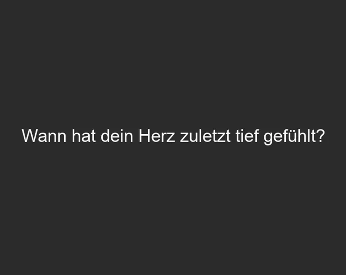 Wann hat dein Herz zuletzt tief gefühlt?