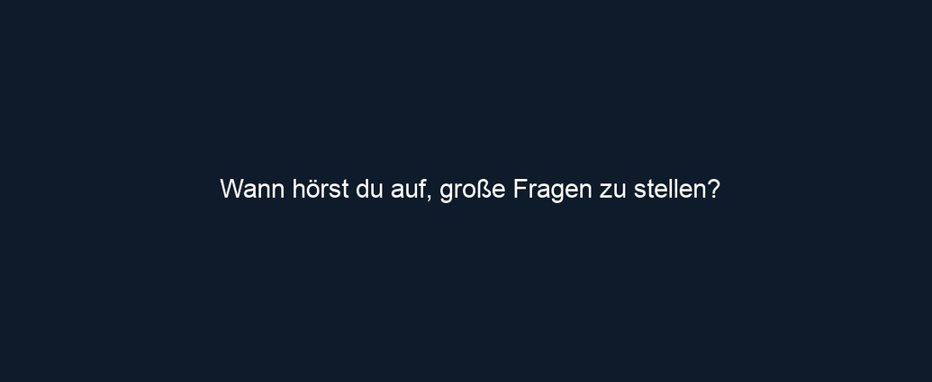 Wann hörst du auf, große Fragen zu stellen?