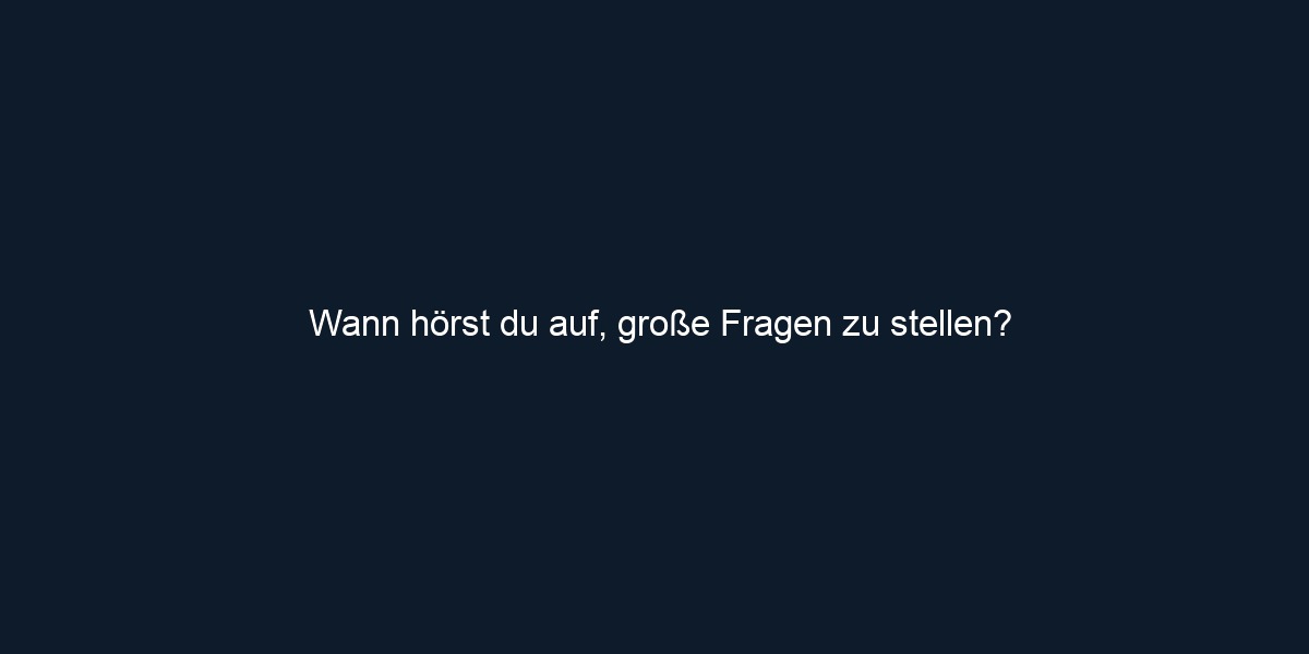 Wann hörst du auf, große Fragen zu stellen?