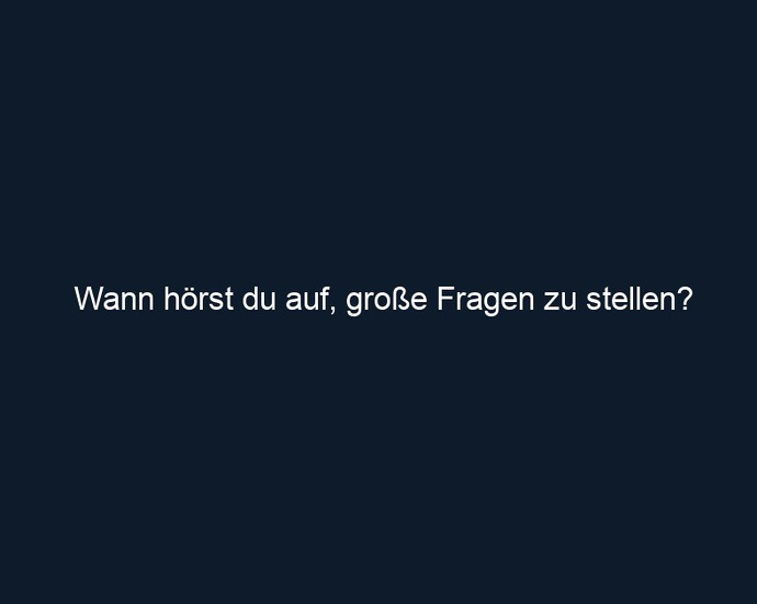 Wann hörst du auf, große Fragen zu stellen?