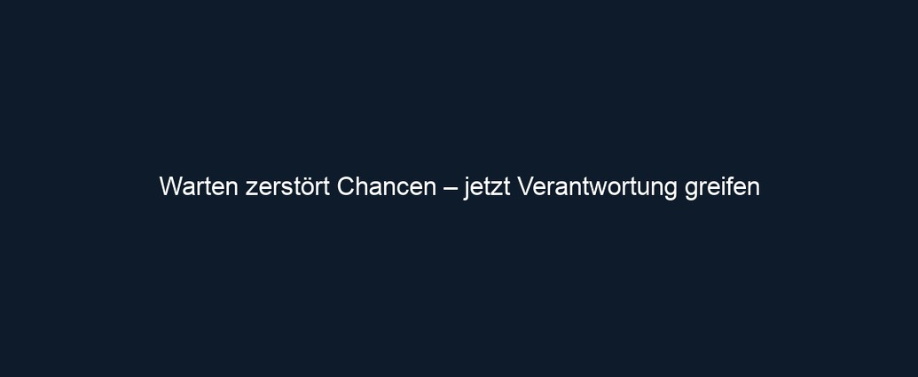 Warten zerstört Chancen – jetzt Verantwortung greifen