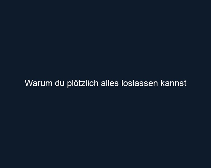 Warum du plötzlich alles loslassen kannst
