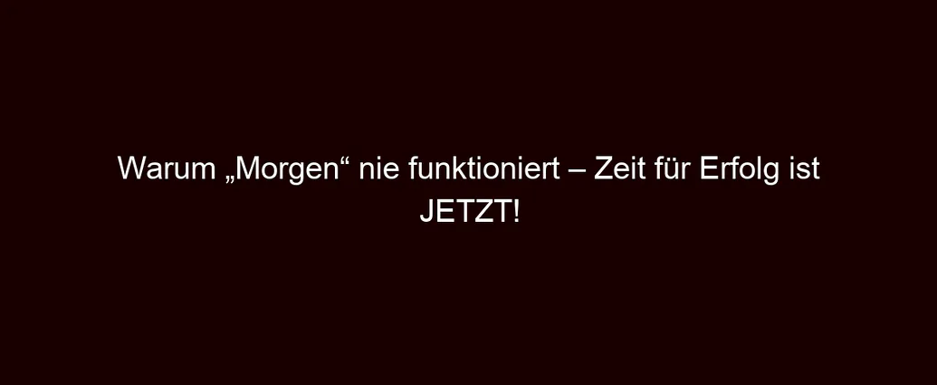 Warum „Morgen“ nie funktioniert – Zeit für Erfolg ist JETZT!