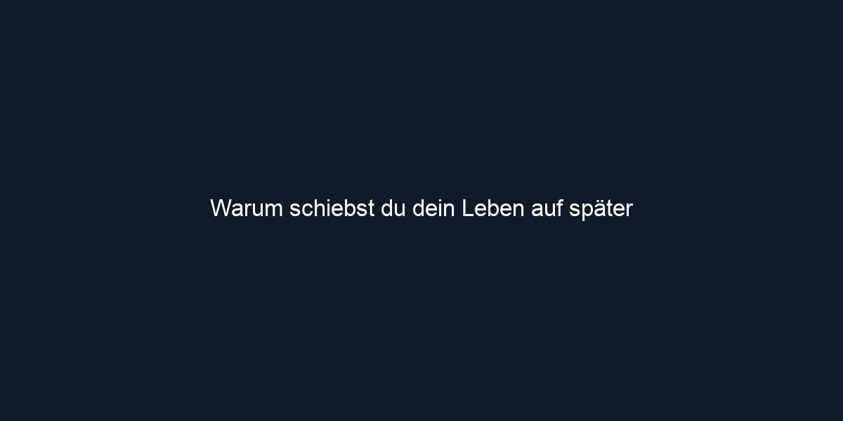 Warum schiebst du dein Leben auf später