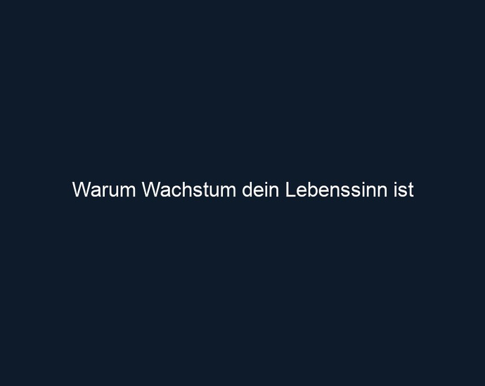 Warum Wachstum dein Lebenssinn ist