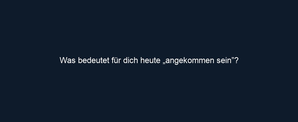 Was bedeutet für dich heute „angekommen sein”?