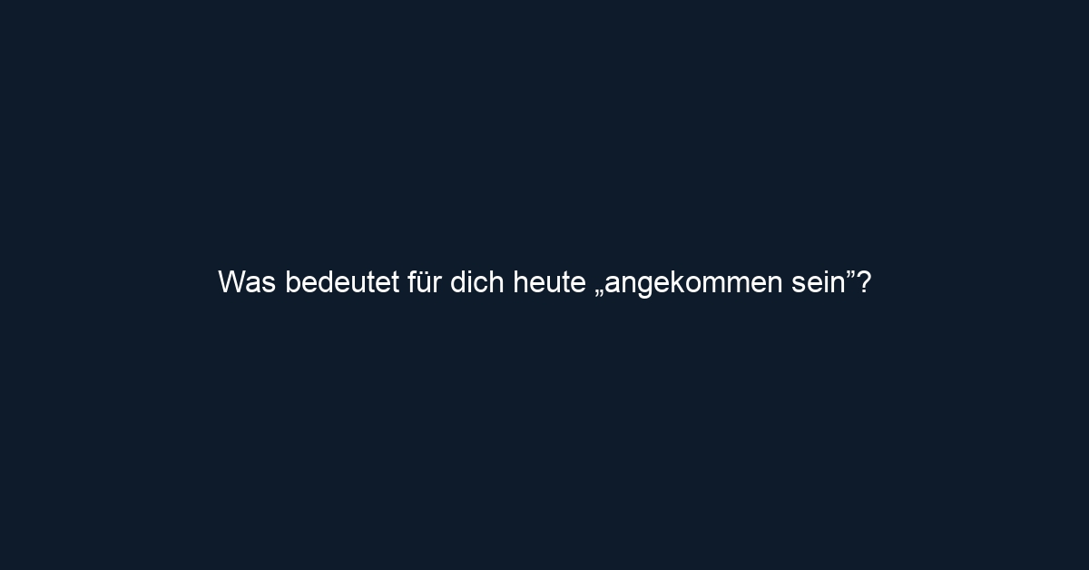Was bedeutet für dich heute „angekommen sein”?