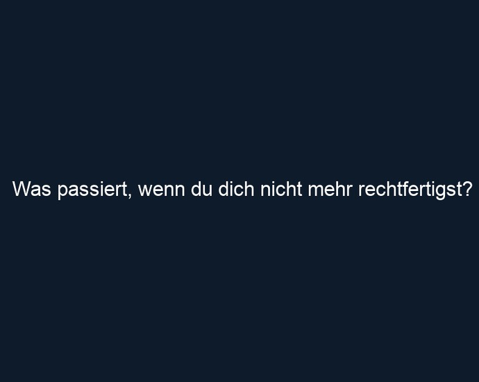 Was passiert, wenn du dich nicht mehr rechtfertigst?