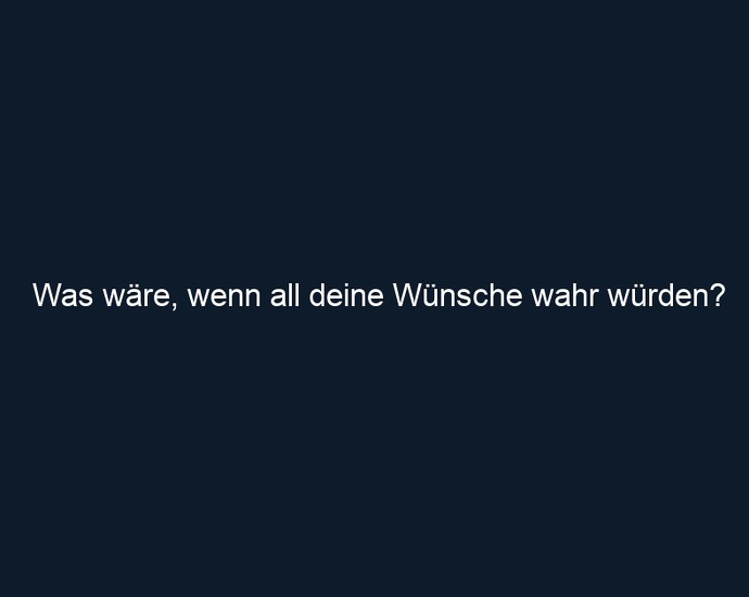 Was wäre, wenn all deine Wünsche wahr würden?