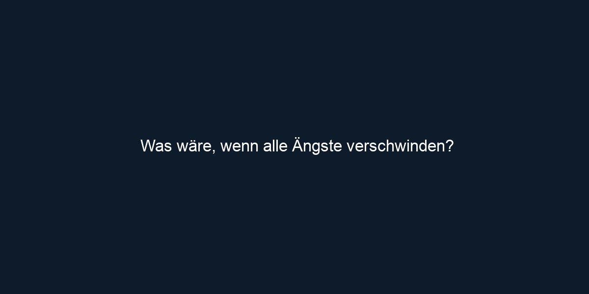Was wäre, wenn alle Ängste verschwinden?