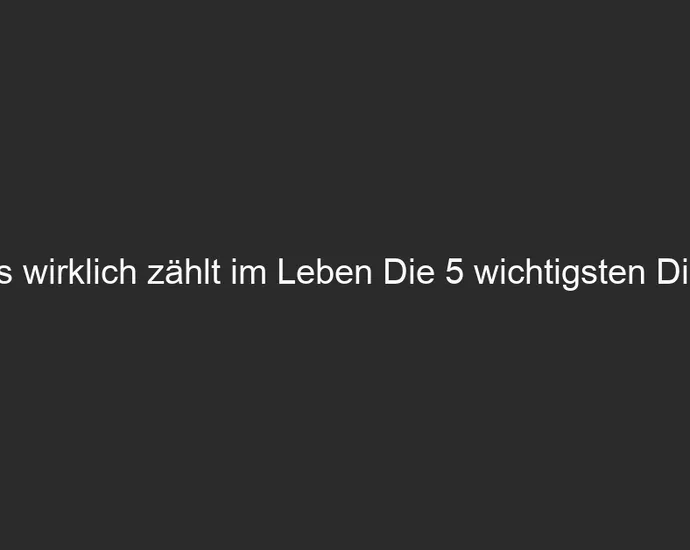 Was wirklich zählt im Leben Die 5 wichtigsten Dinge