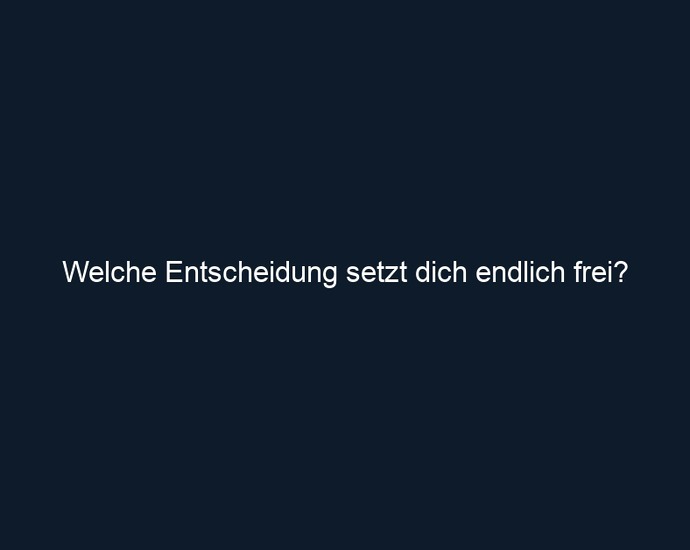 Welche Entscheidung setzt dich endlich frei?