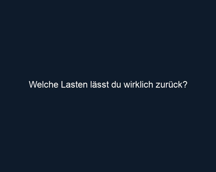 Welche Lasten lässt du wirklich zurück?