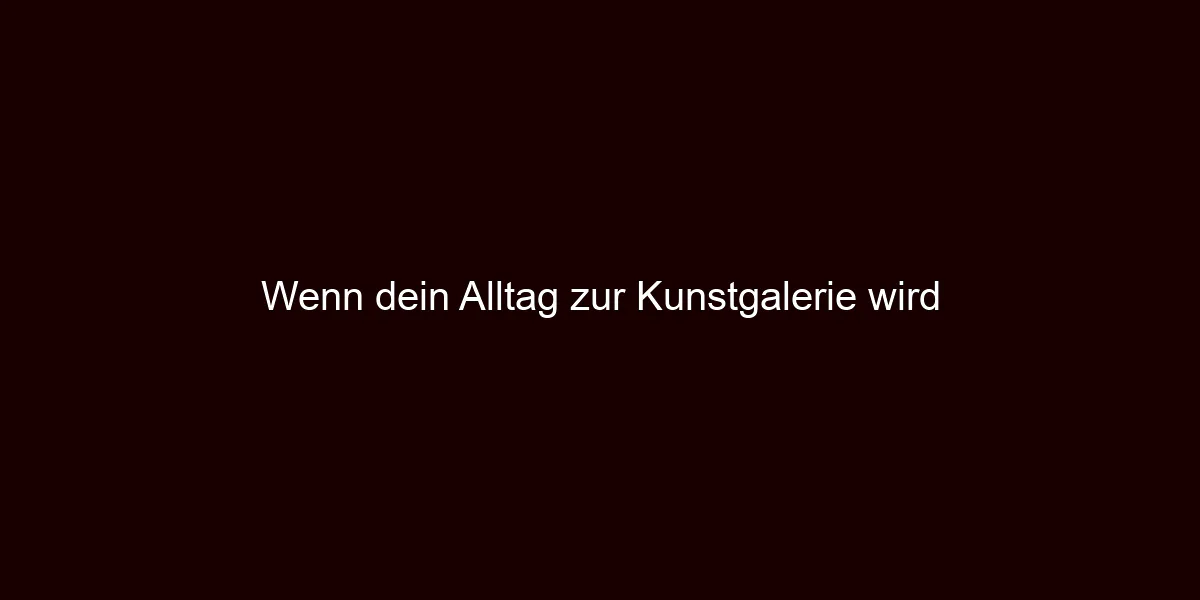 Wenn dein Alltag zur Kunstgalerie wird