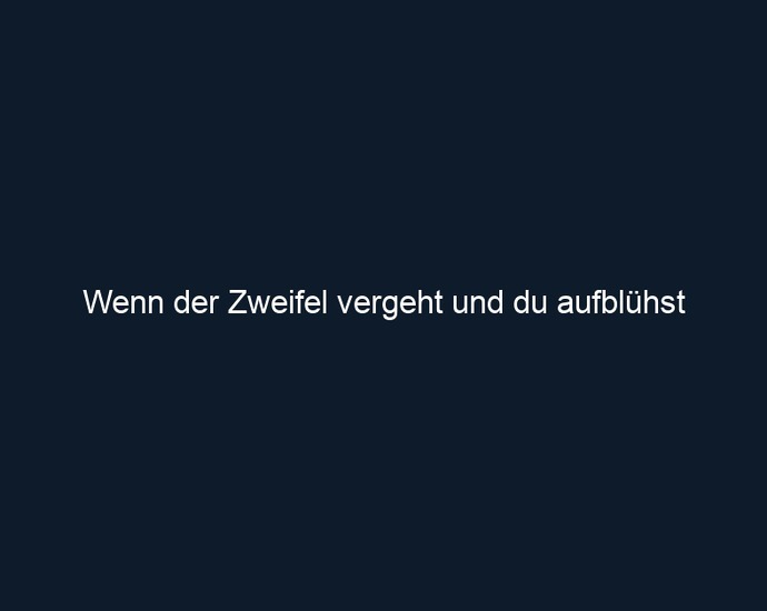Wenn der Zweifel vergeht und du aufblühst
