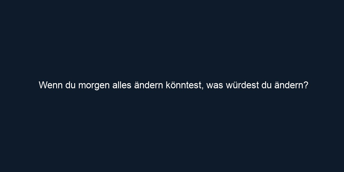 Wenn du morgen alles ändern könntest, was würdest du ändern?