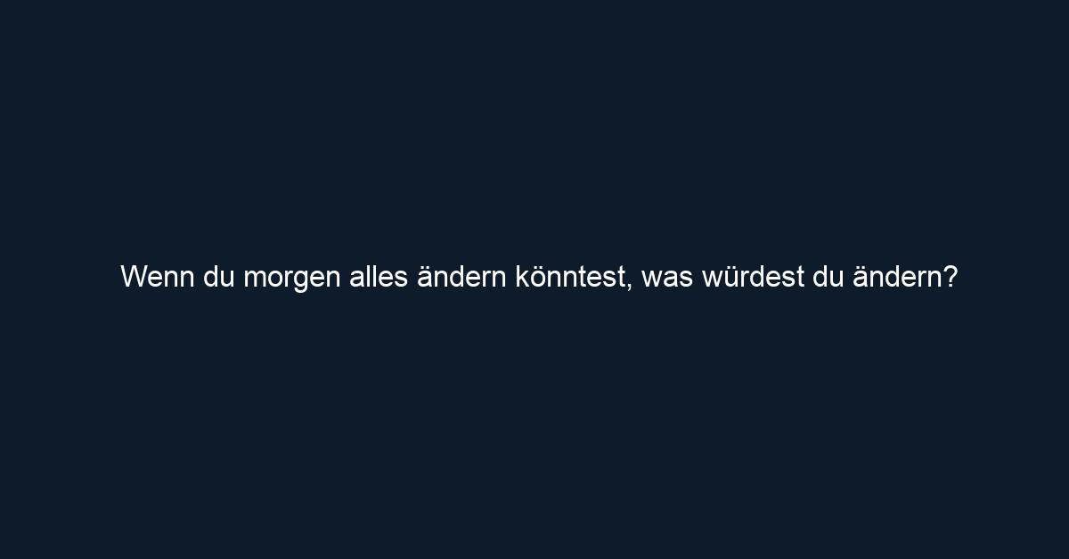 Wenn du morgen alles ändern könntest, was würdest du ändern?