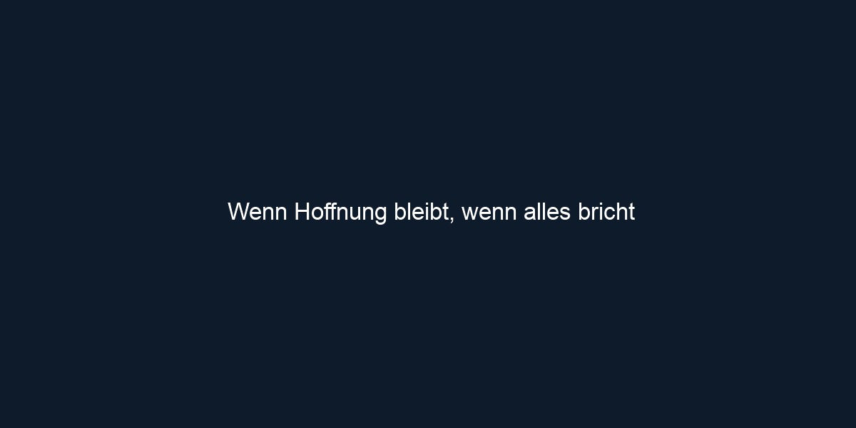 Wenn Hoffnung bleibt, wenn alles bricht
