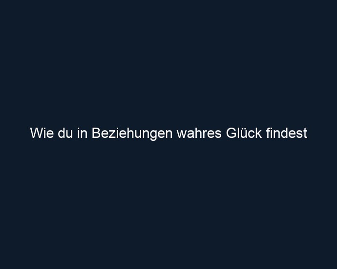 Wie du in Beziehungen wahres Glück findest