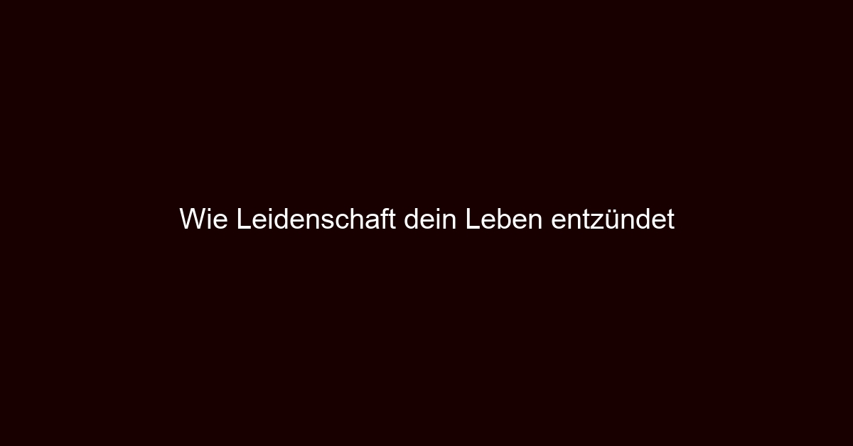 Wie Leidenschaft dein Leben entzündet