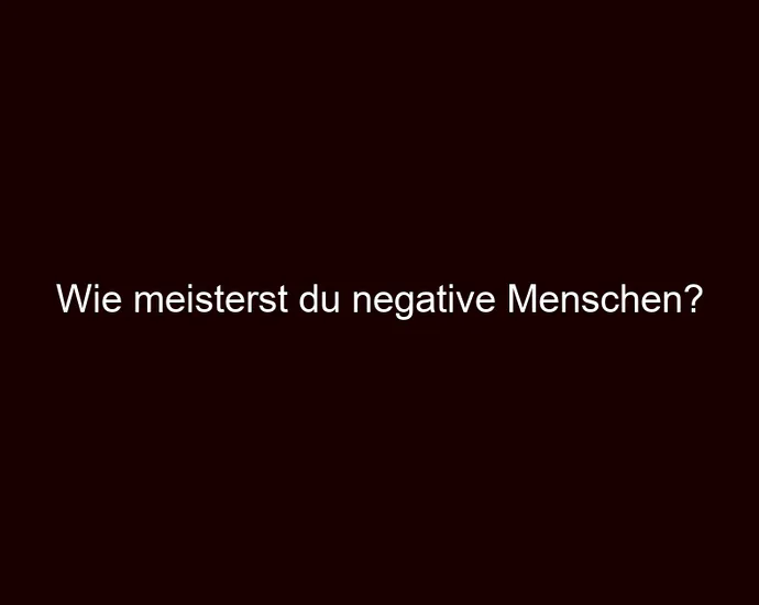 Wie meisterst du negative Menschen?