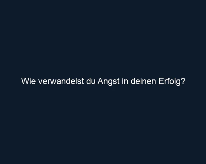 Wie verwandelst du Angst in deinen Erfolg?