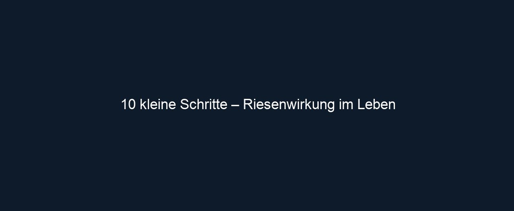 10 kleine Schritte – Riesenwirkung im Leben