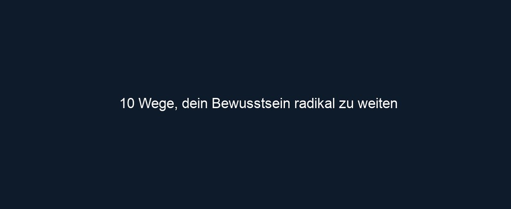 10 Wege, dein Bewusstsein radikal zu weiten