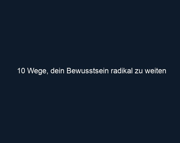 10 Wege, dein Bewusstsein radikal zu weiten