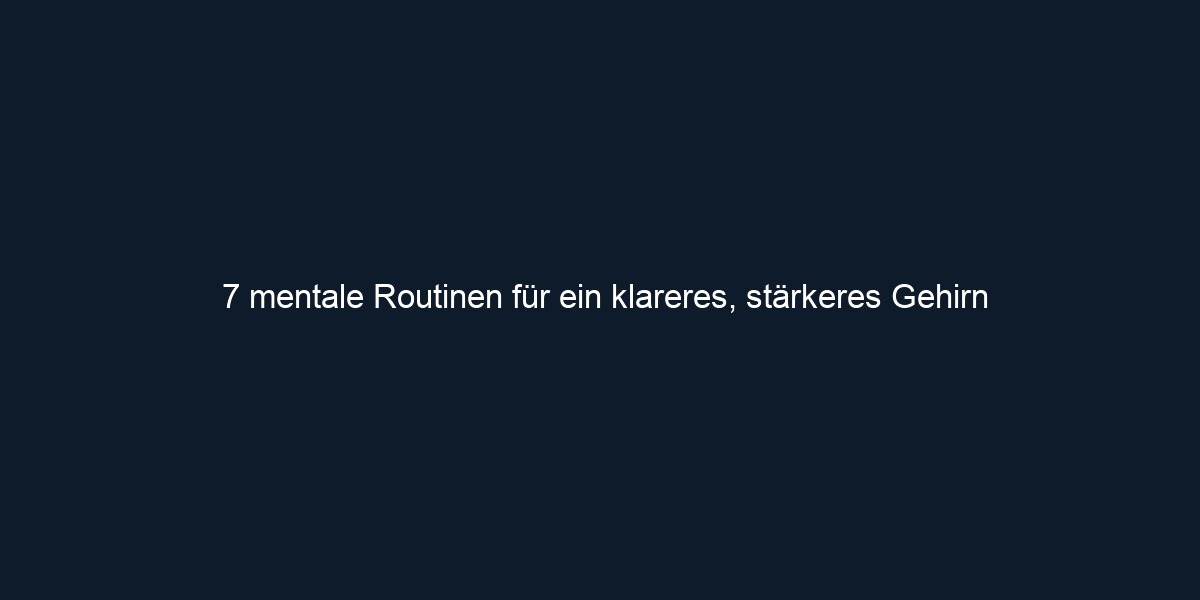 7 mentale Routinen für ein klareres, stärkeres Gehirn