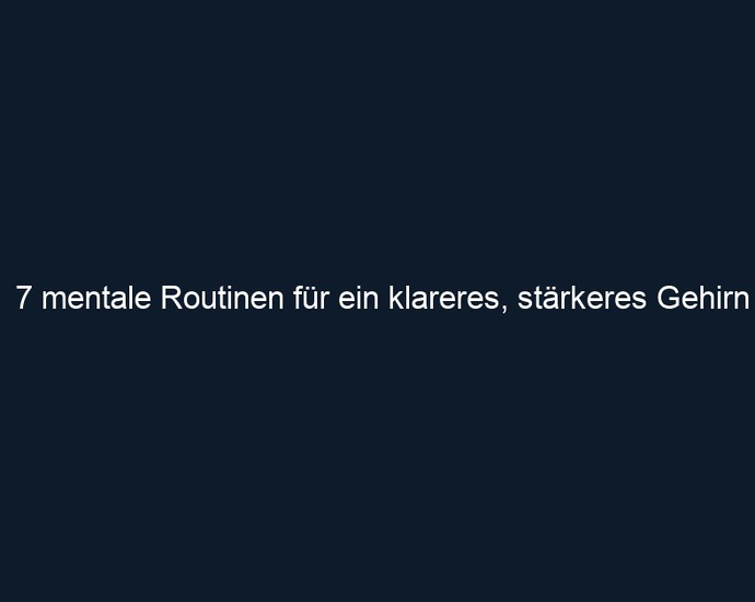 7 mentale Routinen für ein klareres, stärkeres Gehirn