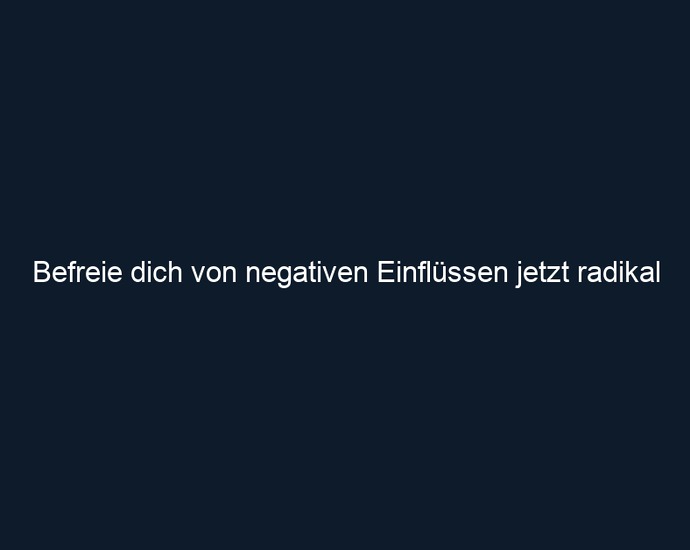 Befreie dich von negativen Einflüssen jetzt radikal