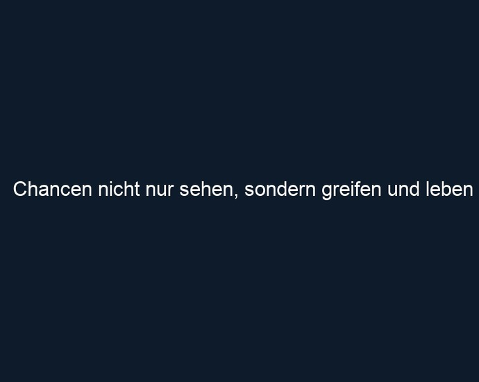 Chancen nicht nur sehen, sondern greifen und leben