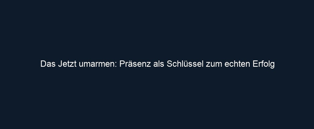 Das Jetzt umarmen: Präsenz als Schlüssel zum echten Erfolg