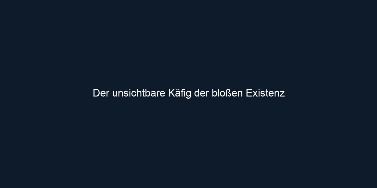 Der unsichtbare Käfig der bloßen Existenz 