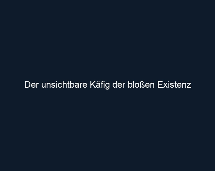 Der unsichtbare Käfig der bloßen Existenz 