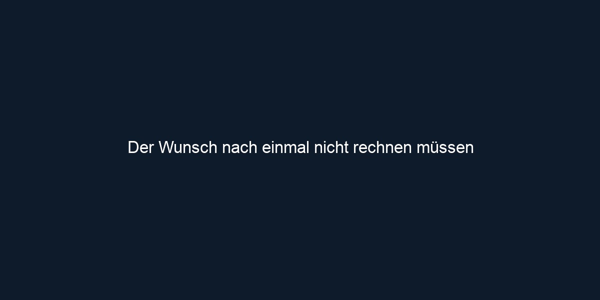 Der Wunsch nach einmal nicht rechnen müssen 