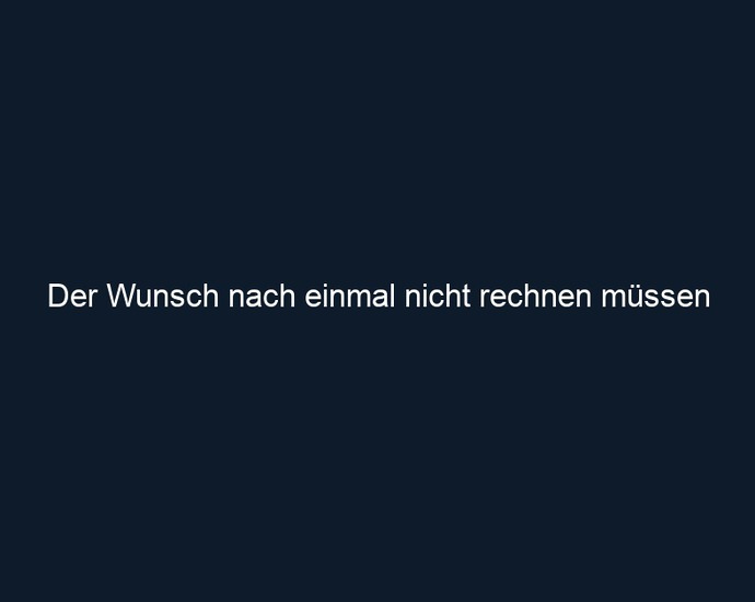 Der Wunsch nach einmal nicht rechnen müssen 