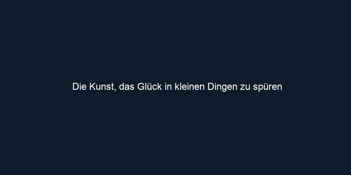 Die Kunst, das Glück in kleinen Dingen zu spüren