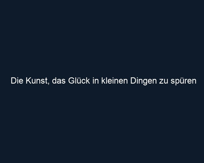 Die Kunst, das Glück in kleinen Dingen zu spüren