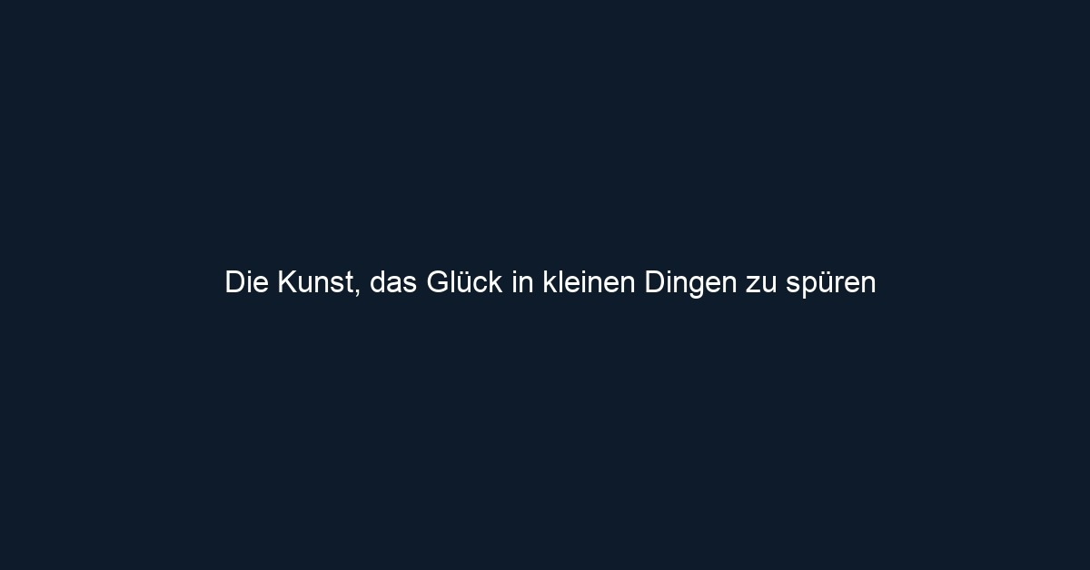 Die Kunst, das Glück in kleinen Dingen zu spüren
