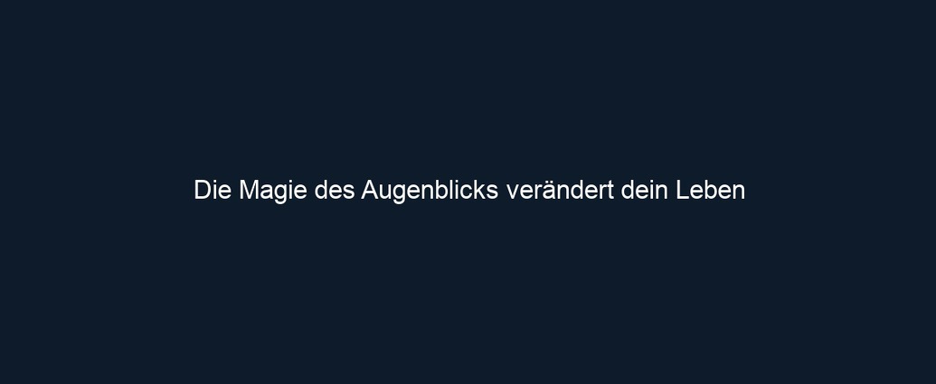 Die Magie des Augenblicks verändert dein Leben