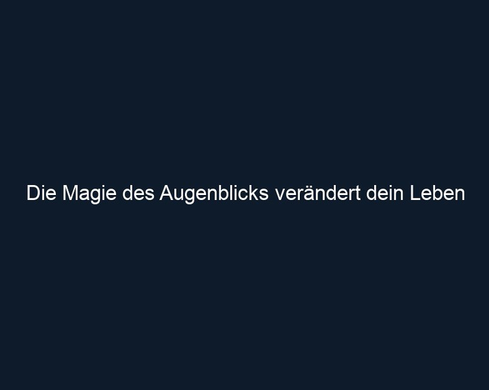 Die Magie des Augenblicks verändert dein Leben