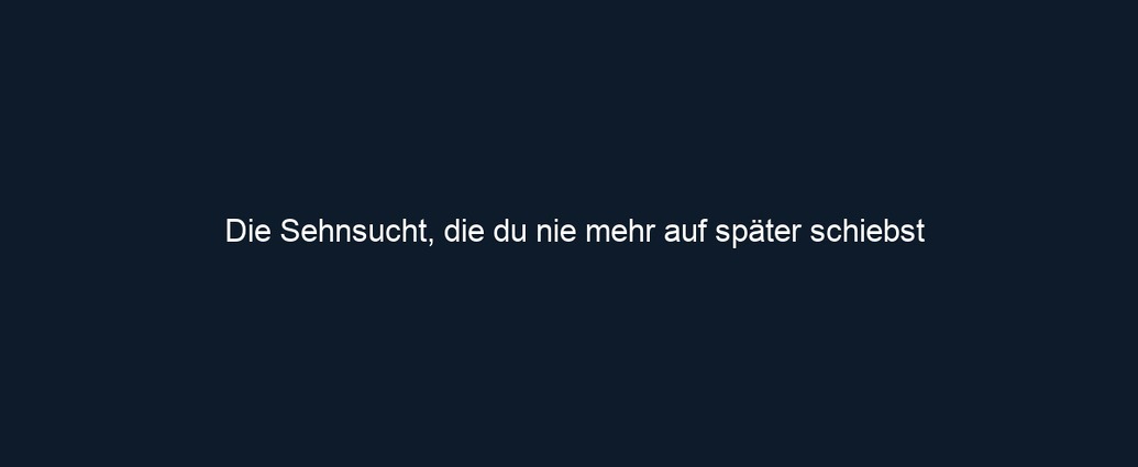 Die Sehnsucht, die du nie mehr auf später schiebst