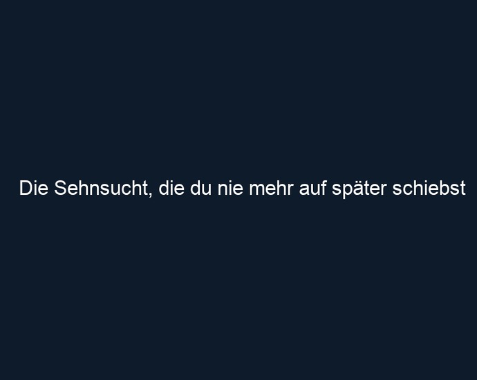 Die Sehnsucht, die du nie mehr auf später schiebst