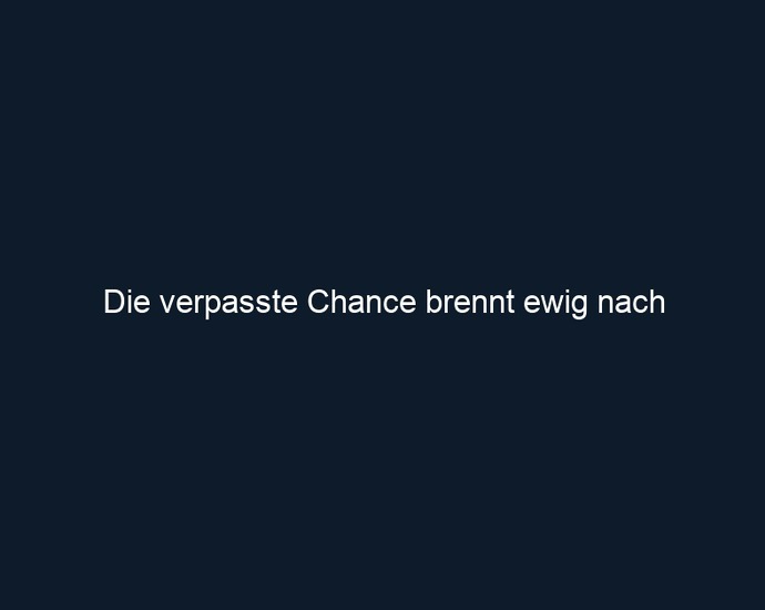 Die verpasste Chance brennt ewig nach